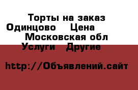 Торты на заказ Одинцово  › Цена ­ 1 200 - Московская обл. Услуги » Другие   